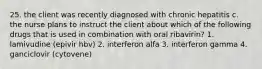 25. the client was recently diagnosed with chronic hepatitis c. the nurse plans to instruct the client about which of the following drugs that is used in combination with oral ribavirin? 1. lamivudine (epivir hbv) 2. interferon alfa 3. interferon gamma 4. ganciclovir (cytovene)