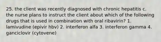 25. the client was recently diagnosed with chronic hepatitis c. the nurse plans to instruct the client about which of the following drugs that is used in combination with oral ribavirin? 1. lamivudine (epivir hbv) 2. interferon alfa 3. interferon gamma 4. ganciclovir (cytovene)