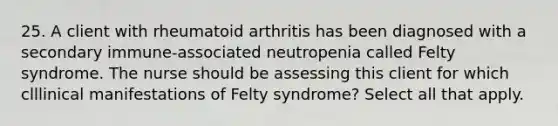 25. A client with rheumatoid arthritis has been diagnosed with a secondary immune-associated neutropenia called Felty syndrome. The nurse should be assessing this client for which clllinical manifestations of Felty syndrome? Select all that apply.