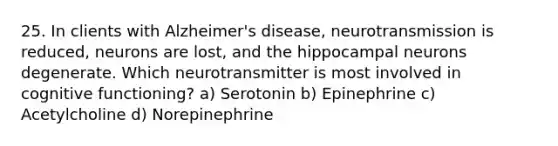 25. In clients with Alzheimer's disease, neurotransmission is reduced, neurons are lost, and the hippocampal neurons degenerate. Which neurotransmitter is most involved in cognitive functioning? a) Serotonin b) Epinephrine c) Acetylcholine d) Norepinephrine