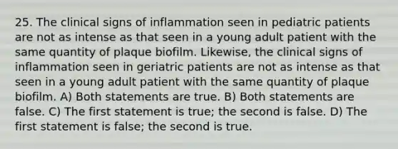 25. The clinical signs of inflammation seen in pediatric patients are not as intense as that seen in a young adult patient with the same quantity of plaque biofilm. Likewise, the clinical signs of inflammation seen in geriatric patients are not as intense as that seen in a young adult patient with the same quantity of plaque biofilm. A) Both statements are true. B) Both statements are false. C) The first statement is true; the second is false. D) The first statement is false; the second is true.