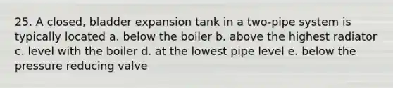 25. A closed, bladder expansion tank in a two-pipe system is typically located a. below the boiler b. above the highest radiator c. level with the boiler d. at the lowest pipe level e. below the pressure reducing valve