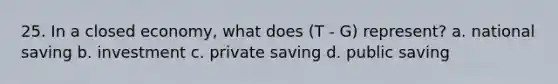 25. In a closed economy, what does (T - G) represent? a. national saving b. investment c. private saving d. public saving