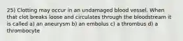 25) Clotting may occur in an undamaged blood vessel. When that clot breaks loose and circulates through the bloodstream it is called a) an aneurysm b) an embolus c) a thrombus d) a thrombocyte