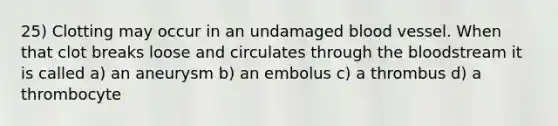 25) Clotting may occur in an undamaged blood vessel. When that clot breaks loose and circulates through <a href='https://www.questionai.com/knowledge/k7oXMfj7lk-the-blood' class='anchor-knowledge'>the blood</a>stream it is called a) an aneurysm b) an embolus c) a thrombus d) a thrombocyte