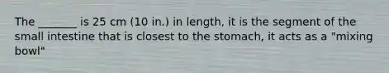 The _______ is 25 cm (10 in.) in length, it is the segment of the small intestine that is closest to the stomach, it acts as a "mixing bowl"