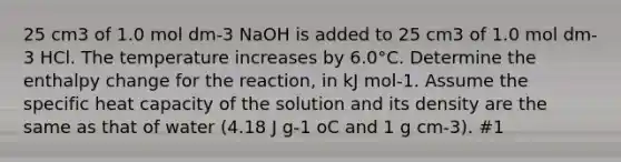 25 cm3 of 1.0 mol dm-3 NaOH is added to 25 cm3 of 1.0 mol dm-3 HCl. The temperature increases by 6.0°C. Determine the enthalpy change for the reaction, in kJ mol-1. Assume the specific heat capacity of the solution and its density are the same as that of water (4.18 J g-1 oC and 1 g cm-3). #1