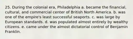 25. During the colonial era, Philadelphia a. became the financial, cultural, and commercial center of British North America. b. was one of the empire's least successful seaports. c. was large by European standards. d. was populated almost entirely by wealthy citizens. e. came under the almost dictatorial control of Benjamin Franklin.