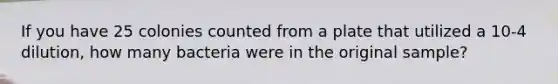 If you have 25 colonies counted from a plate that utilized a 10-4 dilution, how many bacteria were in the original sample?