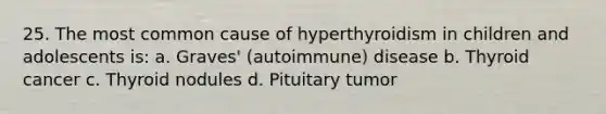 25. The most common cause of hyperthyroidism in children and adolescents is: a. Graves' (autoimmune) disease b. Thyroid cancer c. Thyroid nodules d. Pituitary tumor