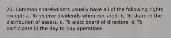 25. Common shareholders usually have all of the following rights except: a. To receive dividends when declared. b. To share in the distribution of assets. c. To elect board of directors. d. To participate in the day-to-day operations.