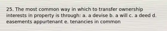 25. The most common way in which to transfer ownership interests in property is through: a. a devise b. a will c. a deed d. easements appurtenant e. tenancies in common