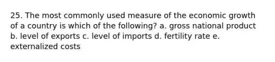 25. The most commonly used measure of the economic growth of a country is which of the following? a. gross national product b. level of exports c. level of imports d. fertility rate e. externalized costs