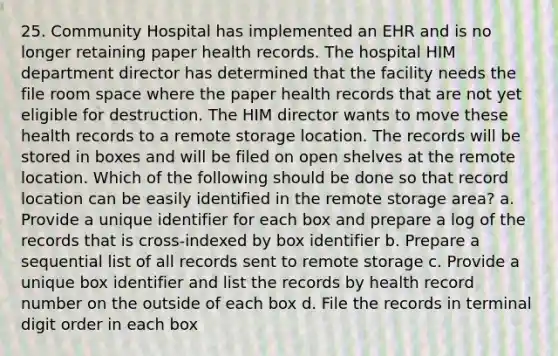 25. Community Hospital has implemented an EHR and is no longer retaining paper health records. The hospital HIM department director has determined that the facility needs the file room space where the paper health records that are not yet eligible for destruction. The HIM director wants to move these health records to a remote storage location. The records will be stored in boxes and will be filed on open shelves at the remote location. Which of the following should be done so that record location can be easily identified in the remote storage area? a. Provide a unique identifier for each box and prepare a log of the records that is cross-indexed by box identifier b. Prepare a sequential list of all records sent to remote storage c. Provide a unique box identifier and list the records by health record number on the outside of each box d. File the records in terminal digit order in each box