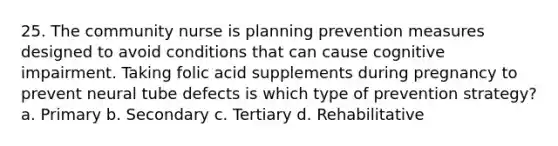 25. The community nurse is planning prevention measures designed to avoid conditions that can cause cognitive impairment. Taking folic acid supplements during pregnancy to prevent neural tube defects is which type of prevention strategy? a. Primary b. Secondary c. Tertiary d. Rehabilitative