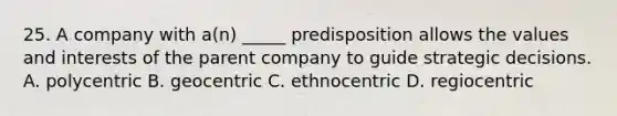 25. A company with a(n) _____ predisposition allows the values and interests of the parent company to guide strategic decisions. A. polycentric B. geocentric C. ethnocentric D. regiocentric