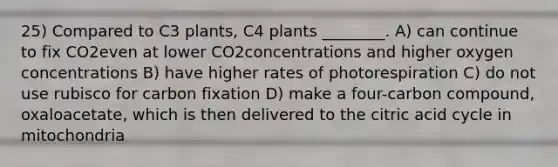 25) Compared to C3 plants, C4 plants ________. A) can continue to fix CO2even at lower CO2concentrations and higher oxygen concentrations B) have higher rates of photorespiration C) do not use rubisco for carbon fixation D) make a four-carbon compound, oxaloacetate, which is then delivered to the citric acid cycle in mitochondria