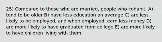 25) Compared to those who are married, people who cohabit: A) tend to be older B) have less education on average C) are less likely to be employed, and when employed, earn less money D) are more likely to have graduated from college E) are more likely to have children living with them