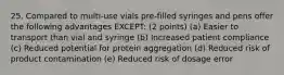 25. Compared to multi-use vials pre-filled syringes and pens offer the following advantages EXCEPT: (2 points) (a) Easier to transport than vial and syringe (b) Increased patient compliance (c) Reduced potential for protein aggregation (d) Reduced risk of product contamination (e) Reduced risk of dosage error