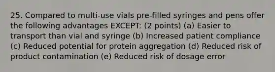 25. Compared to multi-use vials pre-filled syringes and pens offer the following advantages EXCEPT: (2 points) (a) Easier to transport than vial and syringe (b) Increased patient compliance (c) Reduced potential for protein aggregation (d) Reduced risk of product contamination (e) Reduced risk of dosage error