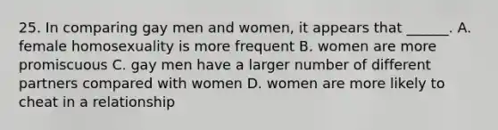 25. In comparing gay men and women, it appears that ______. A. female homosexuality is more frequent B. women are more promiscuous C. gay men have a larger number of different partners compared with women D. women are more likely to cheat in a relationship