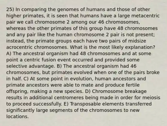 25) In comparing the genomes of humans and those of other higher primates, it is seen that humans have a large metacentric pair we call chromosome 2 among our 46 chromosomes, whereas the other primates of this group have 48 chromosomes and any pair like the human chromosome 2 pair is not present; instead, the primate groups each have two pairs of midsize acrocentric chromosomes. What is the most likely explanation? A) The ancestral organism had 48 chromosomes and at some point a centric fusion event occurred and provided some selective advantage. B) The ancestral organism had 46 chromosomes, but primates evolved when one of the pairs broke in half. C) At some point in evolution, human ancestors and primate ancestors were able to mate and produce fertile offspring, making a new species. D) Chromosome breakage results in additional centromeres being made in order for meiosis to proceed successfully. E) Transposable elements transferred significantly large segments of the chromosomes to new locations.