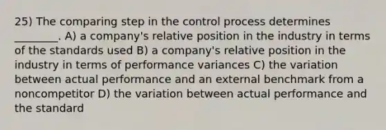 25) The comparing step in the control process determines ________. A) a company's relative position in the industry in terms of the standards used B) a company's relative position in the industry in terms of performance variances C) the variation between actual performance and an external benchmark from a noncompetitor D) the variation between actual performance and the standard