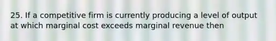 25. If a competitive firm is currently producing a level of output at which marginal cost exceeds marginal revenue then