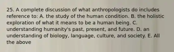 25. A complete discussion of what anthropologists do includes reference to: A. the study of the human condition. B. the holistic exploration of what it means to be a human being. C. understanding humanity's past, present, and future. D. an understanding of biology, language, culture, and society. E. All the above