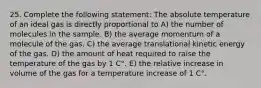 25. Complete the following statement: The absolute temperature of an ideal gas is directly proportional to A) the number of molecules in the sample. B) the average momentum of a molecule of the gas. C) the average translational kinetic energy of the gas. D) the amount of heat required to raise the temperature of the gas by 1 C°. E) the relative increase in volume of the gas for a temperature increase of 1 C°.