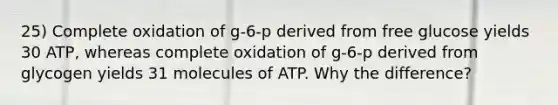 25) Complete oxidation of g-6-p derived from free glucose yields 30 ATP, whereas complete oxidation of g-6-p derived from glycogen yields 31 molecules of ATP. Why the difference?