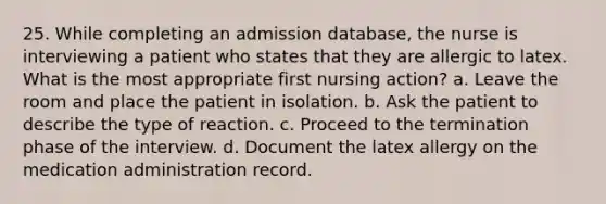 25. While completing an admission database, the nurse is interviewing a patient who states that they are allergic to latex. What is the most appropriate first nursing action? a. Leave the room and place the patient in isolation. b. Ask the patient to describe the type of reaction. c. Proceed to the termination phase of the interview. d. Document the latex allergy on the medication administration record.