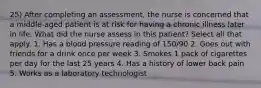 25) After completing an assessment, the nurse is concerned that a middle-aged patient is at risk for having a chronic illness later in life. What did the nurse assess in this patient? Select all that apply. 1. Has a blood pressure reading of 150/90 2. Goes out with friends for a drink once per week 3. Smokes 1 pack of cigarettes per day for the last 25 years 4. Has a history of lower back pain 5. Works as a laboratory technologist