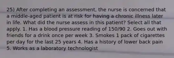 25) After completing an assessment, the nurse is concerned that a middle-aged patient is at risk for having a chronic illness later in life. What did the nurse assess in this patient? Select all that apply. 1. Has a blood pressure reading of 150/90 2. Goes out with friends for a drink once per week 3. Smokes 1 pack of cigarettes per day for the last 25 years 4. Has a history of lower back pain 5. Works as a laboratory technologist