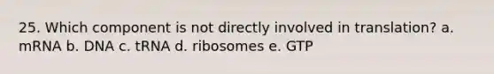 25. Which component is not directly involved in translation? a. mRNA b. DNA c. tRNA d. ribosomes e. GTP