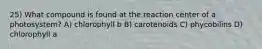 25) What compound is found at the reaction center of a photosystem? A) chlorophyll b B) carotenoids C) phycobilins D) chlorophyll a