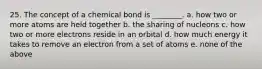 25. The concept of a chemical bond is ________. a. how two or more atoms are held together b. the sharing of nucleons c. how two or more electrons reside in an orbital d. how much energy it takes to remove an electron from a set of atoms e. none of the above