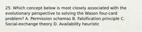 25. Which concept below is most closely associated with the evolutionary perspective to solving the Wason four-card problem? A. Permission schemas B. Falsification principle C. Social-exchange theory D. Availability heuristic