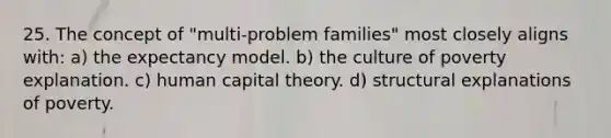 25. The concept of "multi-problem families" most closely aligns with: a) the expectancy model. b) the culture of poverty explanation. c) human capital theory. d) structural explanations of poverty.