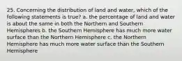 25. Concerning the distribution of land and water, which of the following statements is true? a. the percentage of land and water is about the same in both the Northern and Southern Hemispheres b. the Southern Hemisphere has much more water surface than the Northern Hemisphere c. the Northern Hemisphere has much more water surface than the Southern Hemisphere