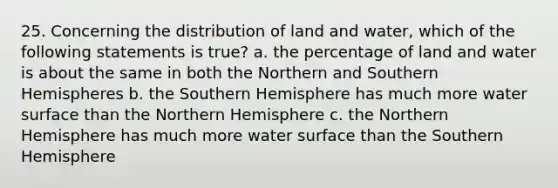 25. Concerning the distribution of land and water, which of the following statements is true? a. the percentage of land and water is about the same in both the Northern and Southern Hemispheres b. the Southern Hemisphere has much more water surface than the Northern Hemisphere c. the Northern Hemisphere has much more water surface than the Southern Hemisphere