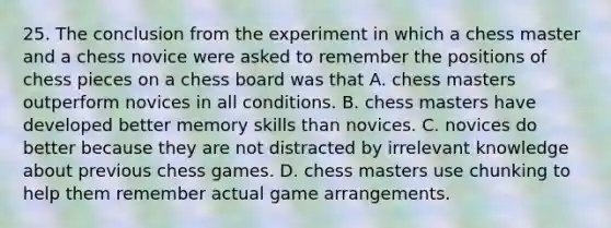 25. The conclusion from the experiment in which a chess master and a chess novice were asked to remember the positions of chess pieces on a chess board was that A. chess masters outperform novices in all conditions. B. chess masters have developed better memory skills than novices. C. novices do better because they are not distracted by irrelevant knowledge about previous chess games. D. chess masters use chunking to help them remember actual game arrangements.