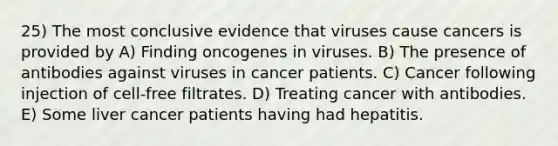 25) The most conclusive evidence that viruses cause cancers is provided by A) Finding oncogenes in viruses. B) The presence of antibodies against viruses in cancer patients. C) Cancer following injection of cell-free filtrates. D) Treating cancer with antibodies. E) Some liver cancer patients having had hepatitis.