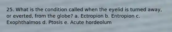 25. What is the condition called when the eyelid is turned away, or everted, from the globe? a. Ectropion b. Entropion c. Exophthalmos d. Ptosis e. Acute hordeolum