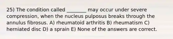 25) The condition called ________ may occur under severe compression, when the nucleus pulposus breaks through the annulus fibrosus. A) rheumatoid arthritis B) rheumatism C) herniated disc D) a sprain E) None of the answers are correct.