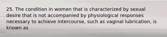 25. The condition in women that is characterized by sexual desire that is not accompanied by physiological responses necessary to achieve intercourse, such as vaginal lubrication, is known as