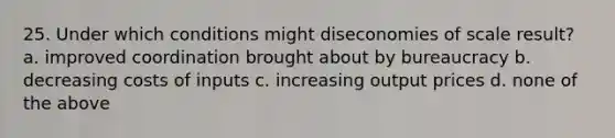 25. Under which conditions might diseconomies of scale result? a. improved coordination brought about by bureaucracy b. decreasing costs of inputs c. increasing output prices d. none of the above