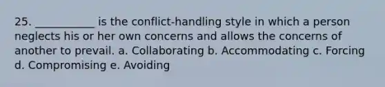 25. ___________ is the conflict-handling style in which a person neglects his or her own concerns and allows the concerns of another to prevail. a. Collaborating b. Accommodating c. Forcing d. Compromising e. Avoiding