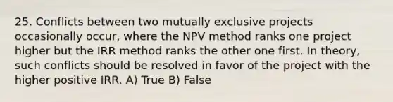 25. Conflicts between two mutually exclusive projects occasionally occur, where the NPV method ranks one project higher but the IRR method ranks the other one first. In theory, such conflicts should be resolved in favor of the project with the higher positive IRR. A) True B) False