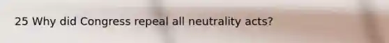 25 Why did Congress repeal all neutrality acts?